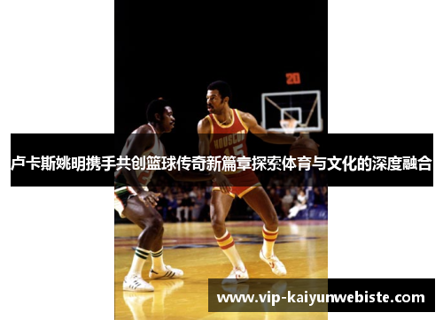 卢卡斯姚明携手共创篮球传奇新篇章探索体育与文化的深度融合