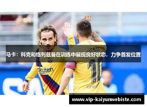 马卡：科克和格列兹曼在训练中展现良好状态，力争首发位置